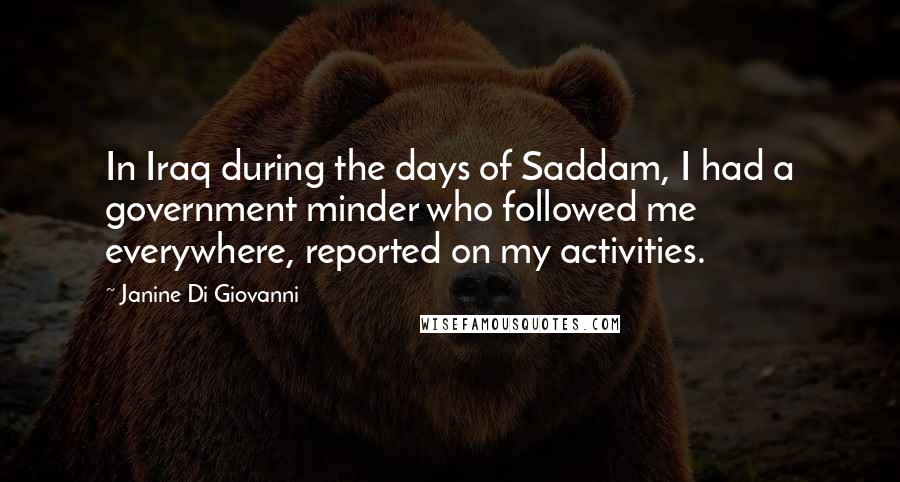 Janine Di Giovanni Quotes: In Iraq during the days of Saddam, I had a government minder who followed me everywhere, reported on my activities.