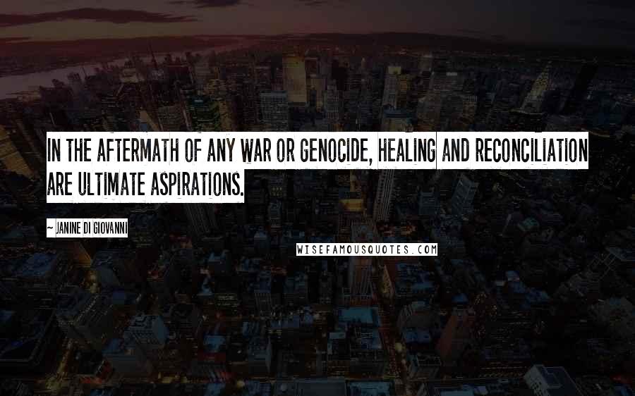 Janine Di Giovanni Quotes: In the aftermath of any war or genocide, healing and reconciliation are ultimate aspirations.