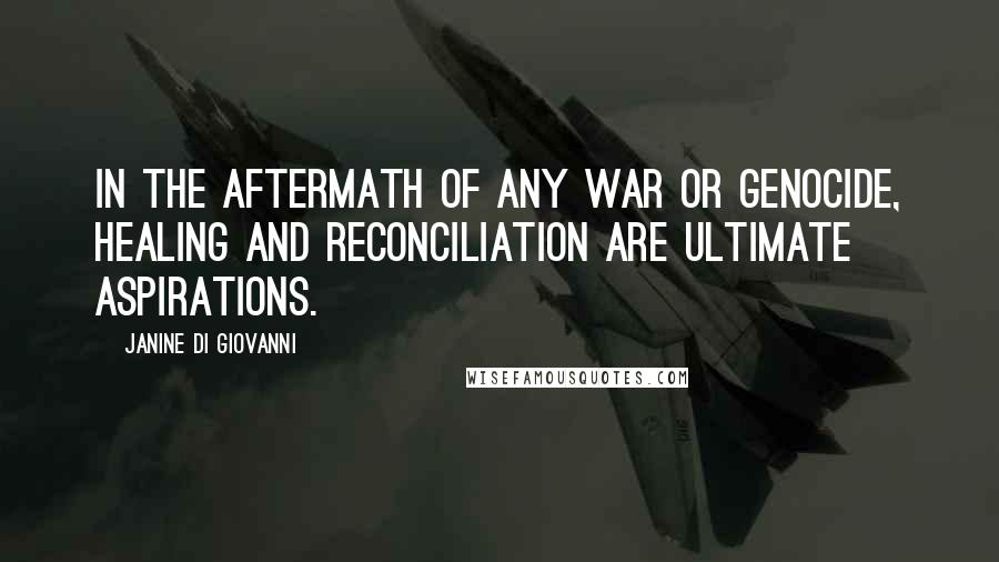 Janine Di Giovanni Quotes: In the aftermath of any war or genocide, healing and reconciliation are ultimate aspirations.