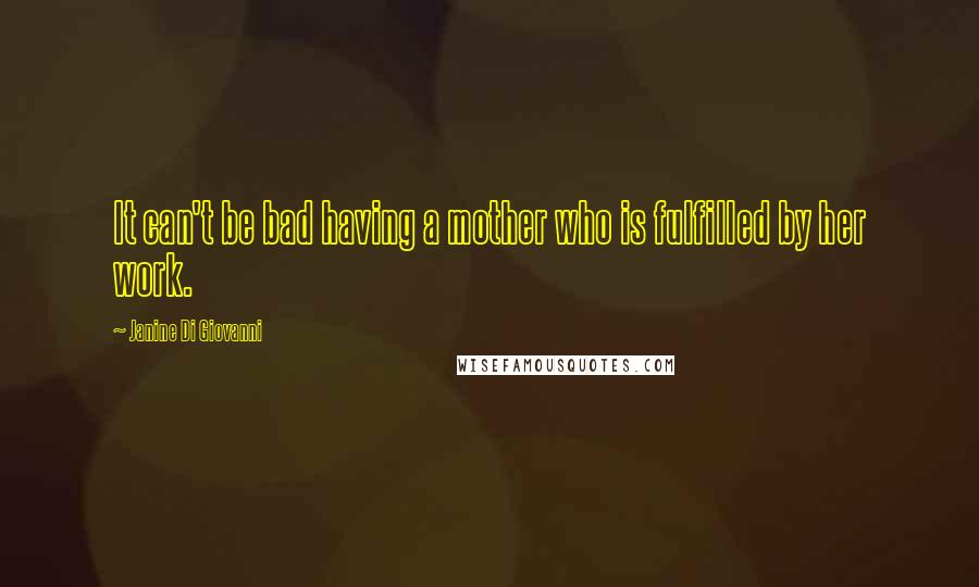 Janine Di Giovanni Quotes: It can't be bad having a mother who is fulfilled by her work.