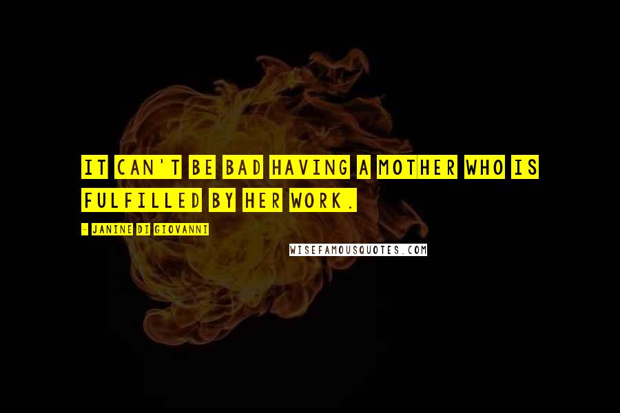 Janine Di Giovanni Quotes: It can't be bad having a mother who is fulfilled by her work.