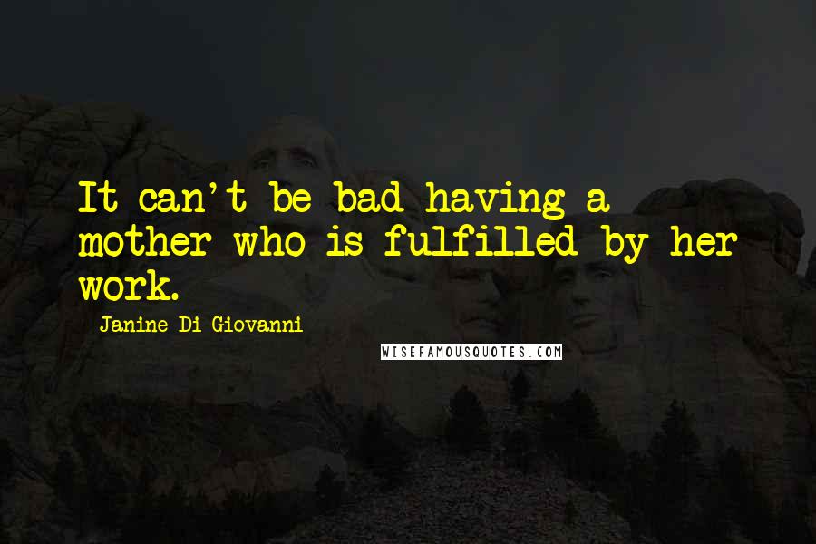 Janine Di Giovanni Quotes: It can't be bad having a mother who is fulfilled by her work.