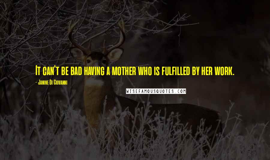 Janine Di Giovanni Quotes: It can't be bad having a mother who is fulfilled by her work.