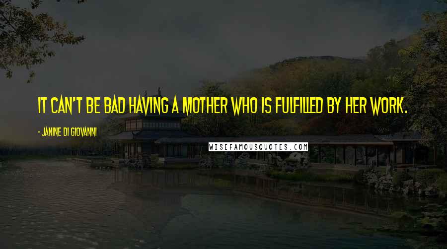 Janine Di Giovanni Quotes: It can't be bad having a mother who is fulfilled by her work.