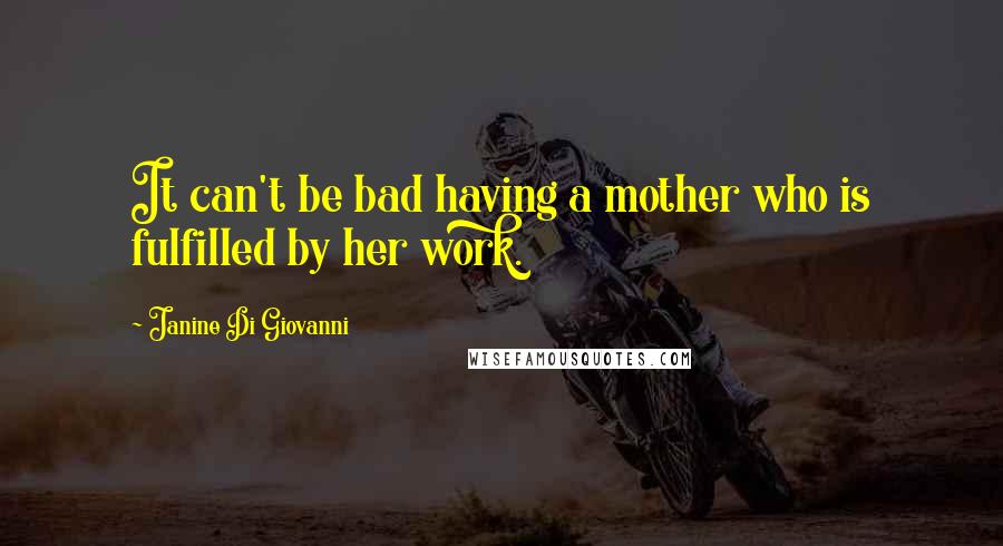 Janine Di Giovanni Quotes: It can't be bad having a mother who is fulfilled by her work.