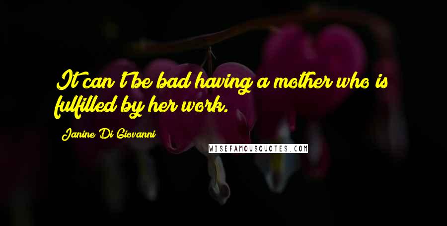 Janine Di Giovanni Quotes: It can't be bad having a mother who is fulfilled by her work.