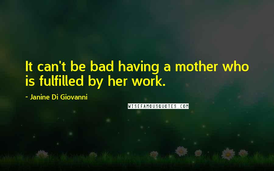 Janine Di Giovanni Quotes: It can't be bad having a mother who is fulfilled by her work.