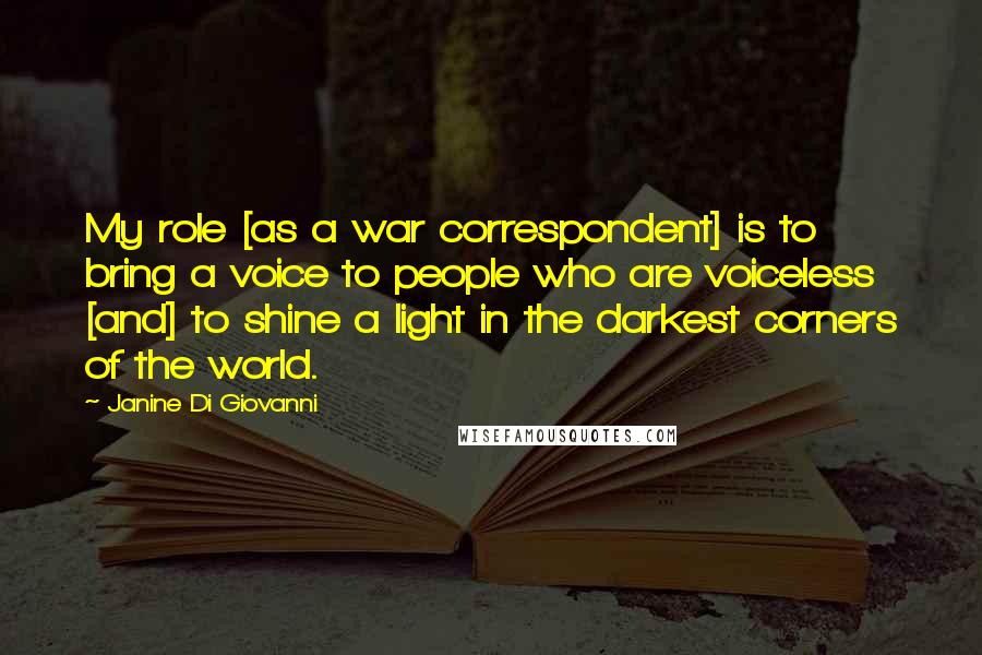 Janine Di Giovanni Quotes: My role [as a war correspondent] is to bring a voice to people who are voiceless [and] to shine a light in the darkest corners of the world.