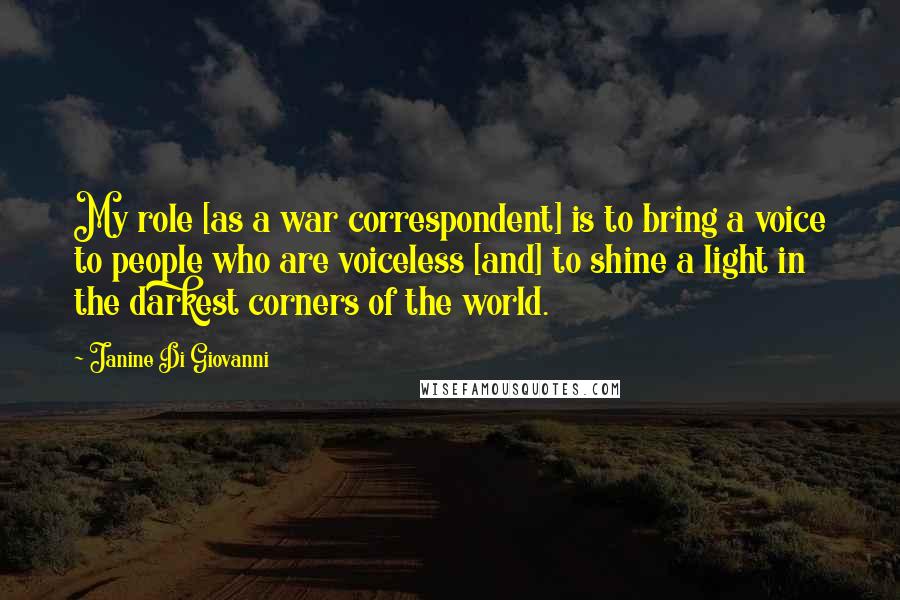 Janine Di Giovanni Quotes: My role [as a war correspondent] is to bring a voice to people who are voiceless [and] to shine a light in the darkest corners of the world.