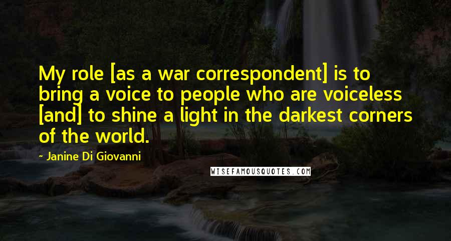 Janine Di Giovanni Quotes: My role [as a war correspondent] is to bring a voice to people who are voiceless [and] to shine a light in the darkest corners of the world.