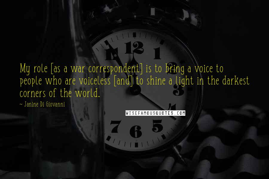 Janine Di Giovanni Quotes: My role [as a war correspondent] is to bring a voice to people who are voiceless [and] to shine a light in the darkest corners of the world.