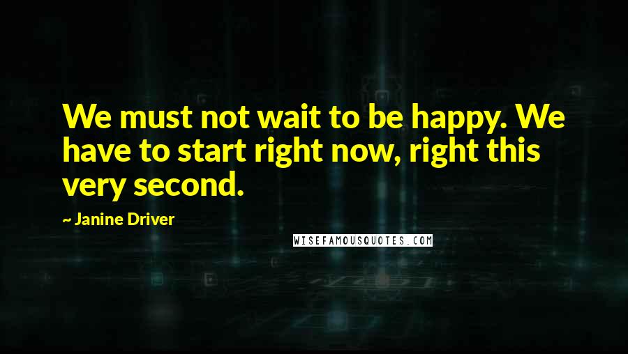 Janine Driver Quotes: We must not wait to be happy. We have to start right now, right this very second.