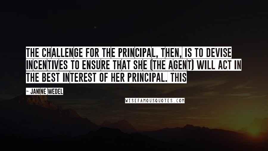 Janine Wedel Quotes: The challenge for the principal, then, is to devise incentives to ensure that she (the agent) will act in the best interest of her principal. This