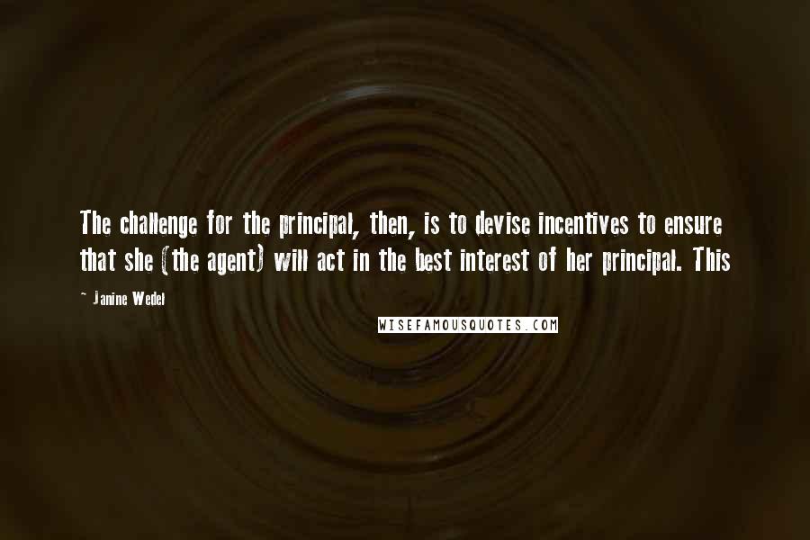 Janine Wedel Quotes: The challenge for the principal, then, is to devise incentives to ensure that she (the agent) will act in the best interest of her principal. This