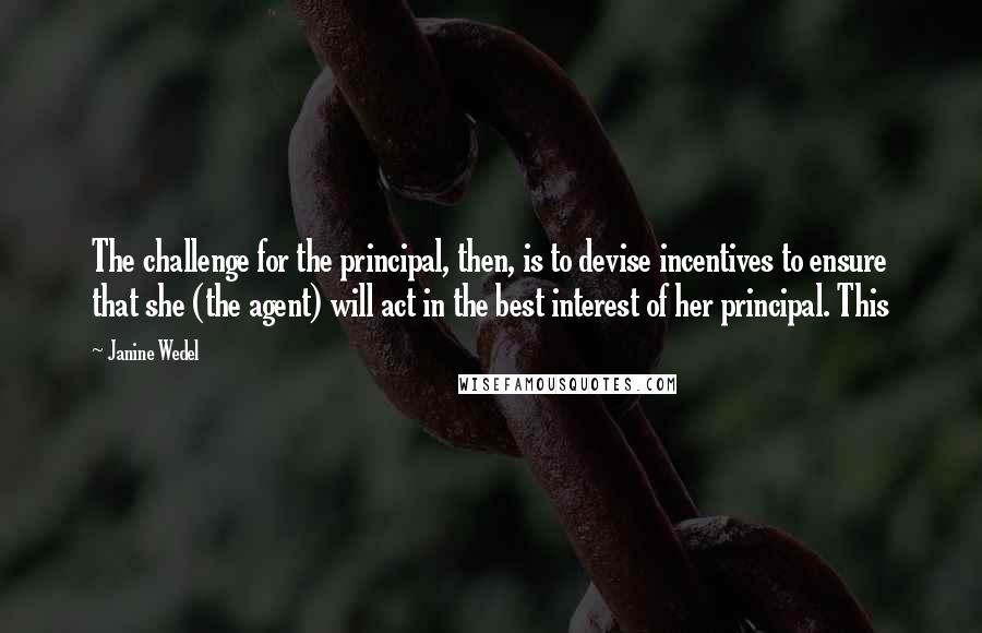 Janine Wedel Quotes: The challenge for the principal, then, is to devise incentives to ensure that she (the agent) will act in the best interest of her principal. This