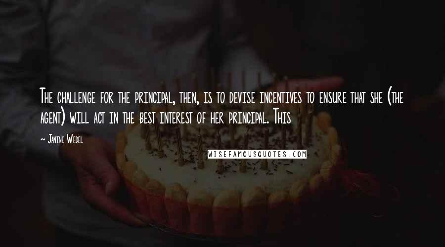 Janine Wedel Quotes: The challenge for the principal, then, is to devise incentives to ensure that she (the agent) will act in the best interest of her principal. This