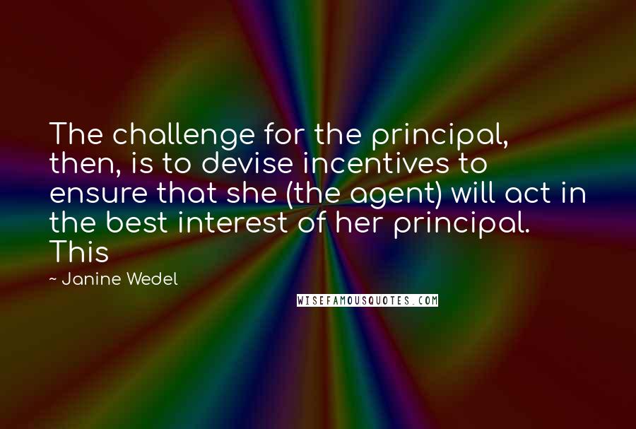 Janine Wedel Quotes: The challenge for the principal, then, is to devise incentives to ensure that she (the agent) will act in the best interest of her principal. This