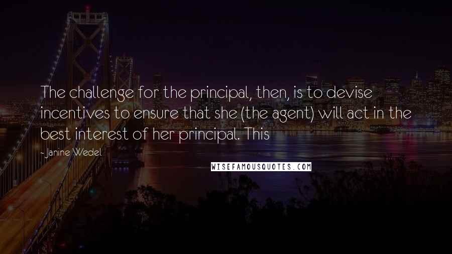 Janine Wedel Quotes: The challenge for the principal, then, is to devise incentives to ensure that she (the agent) will act in the best interest of her principal. This