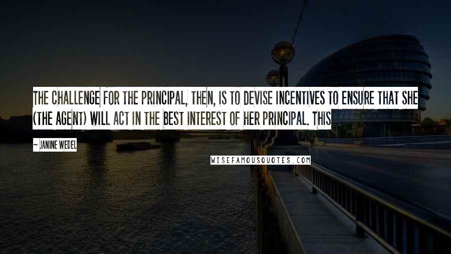 Janine Wedel Quotes: The challenge for the principal, then, is to devise incentives to ensure that she (the agent) will act in the best interest of her principal. This