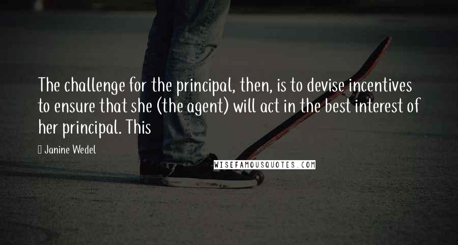 Janine Wedel Quotes: The challenge for the principal, then, is to devise incentives to ensure that she (the agent) will act in the best interest of her principal. This