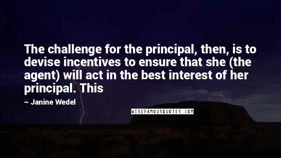 Janine Wedel Quotes: The challenge for the principal, then, is to devise incentives to ensure that she (the agent) will act in the best interest of her principal. This