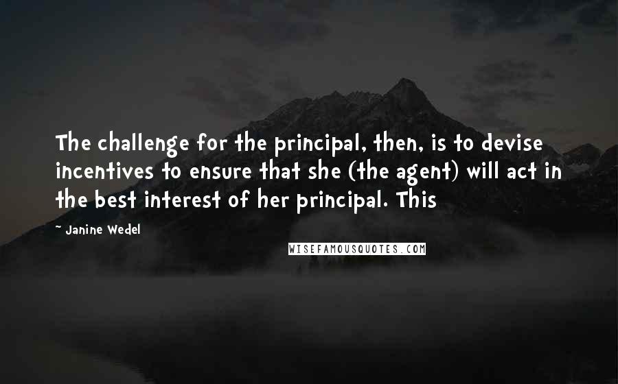 Janine Wedel Quotes: The challenge for the principal, then, is to devise incentives to ensure that she (the agent) will act in the best interest of her principal. This