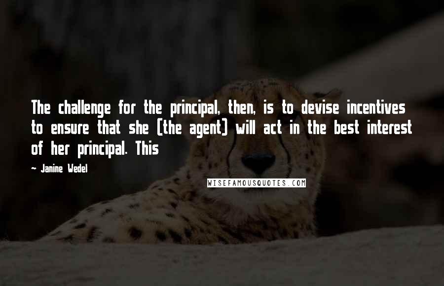 Janine Wedel Quotes: The challenge for the principal, then, is to devise incentives to ensure that she (the agent) will act in the best interest of her principal. This