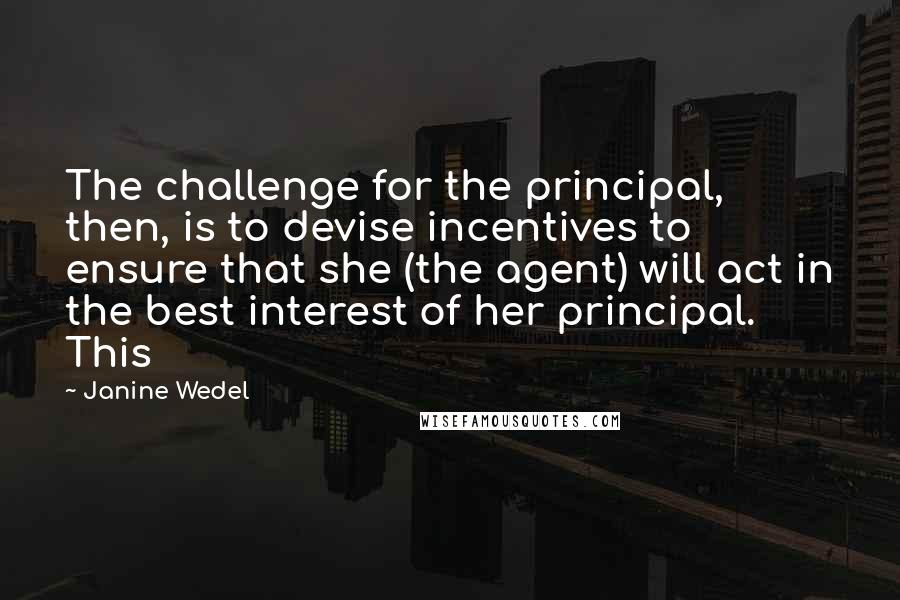 Janine Wedel Quotes: The challenge for the principal, then, is to devise incentives to ensure that she (the agent) will act in the best interest of her principal. This