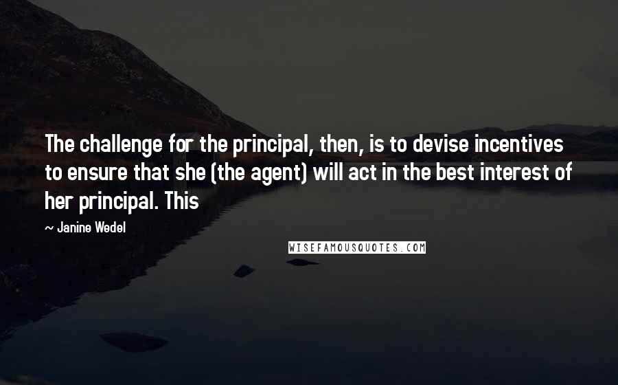 Janine Wedel Quotes: The challenge for the principal, then, is to devise incentives to ensure that she (the agent) will act in the best interest of her principal. This