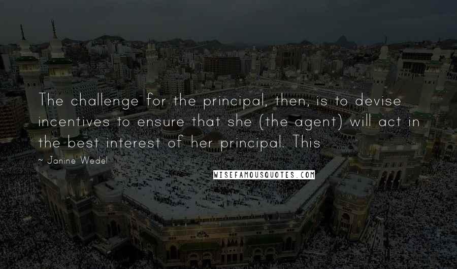 Janine Wedel Quotes: The challenge for the principal, then, is to devise incentives to ensure that she (the agent) will act in the best interest of her principal. This