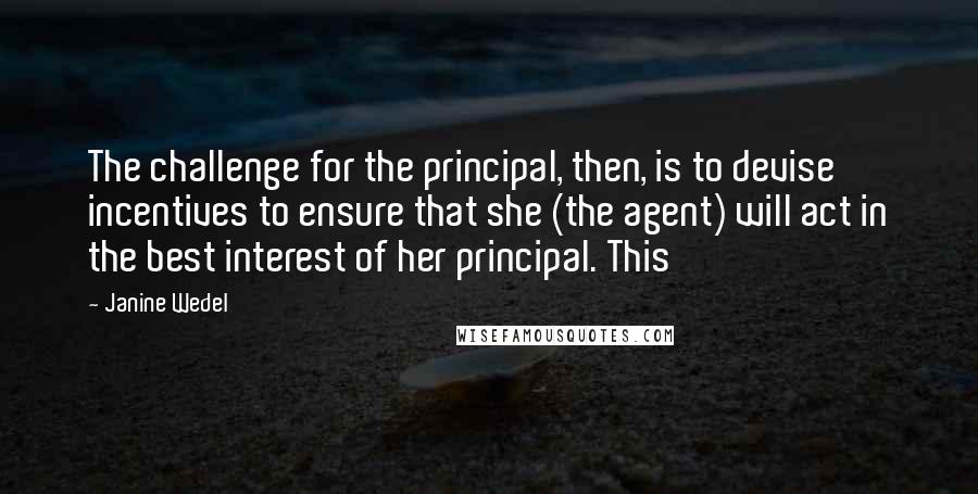 Janine Wedel Quotes: The challenge for the principal, then, is to devise incentives to ensure that she (the agent) will act in the best interest of her principal. This