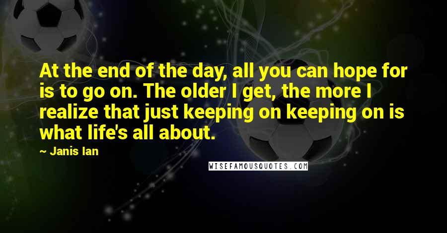 Janis Ian Quotes: At the end of the day, all you can hope for is to go on. The older I get, the more I realize that just keeping on keeping on is what life's all about.