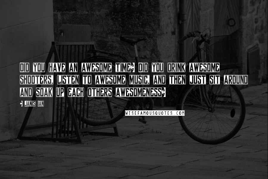Janis Ian Quotes: Did you have an awesome time? Did you drink awesome shooters, listen to awesome music, and then just sit around and soak up each others awesomeness?
