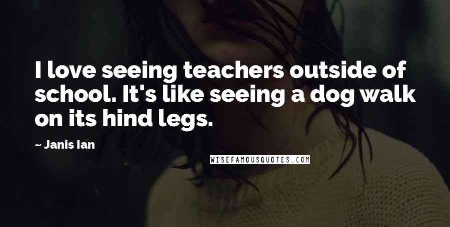 Janis Ian Quotes: I love seeing teachers outside of school. It's like seeing a dog walk on its hind legs.