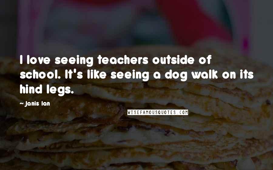 Janis Ian Quotes: I love seeing teachers outside of school. It's like seeing a dog walk on its hind legs.