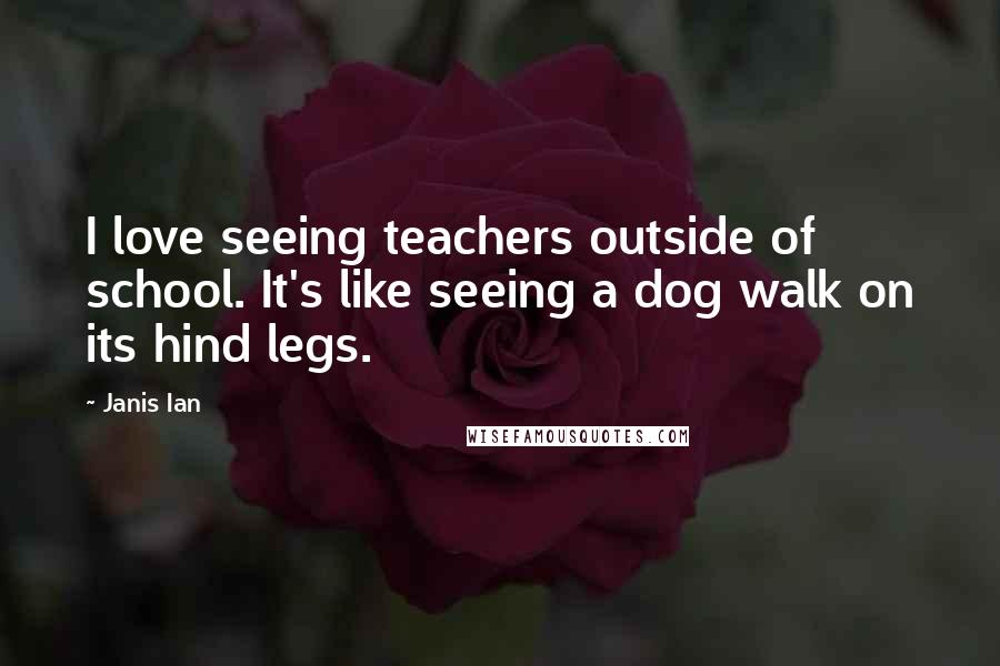 Janis Ian Quotes: I love seeing teachers outside of school. It's like seeing a dog walk on its hind legs.