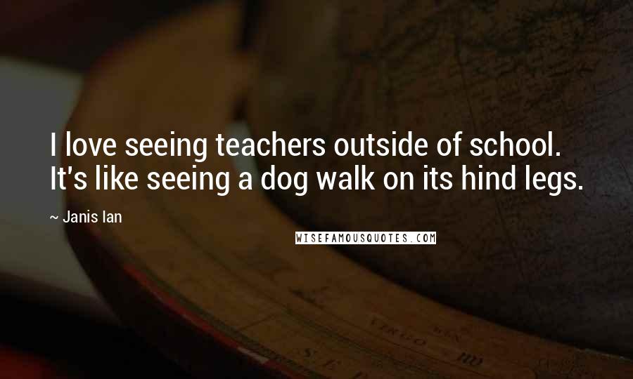 Janis Ian Quotes: I love seeing teachers outside of school. It's like seeing a dog walk on its hind legs.
