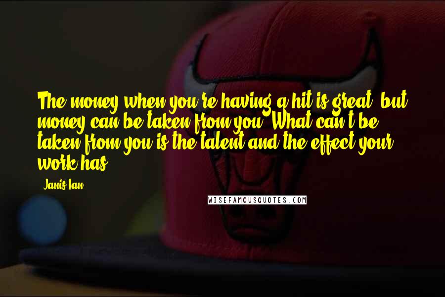 Janis Ian Quotes: The money when you're having a hit is great, but money can be taken from you. What can't be taken from you is the talent and the effect your work has.