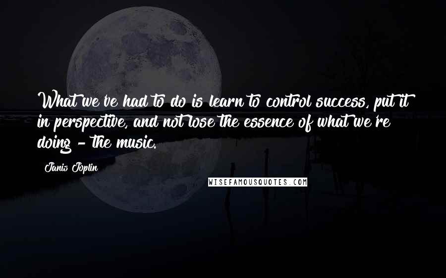Janis Joplin Quotes: What we've had to do is learn to control success, put it in perspective, and not lose the essence of what we're doing - the music.
