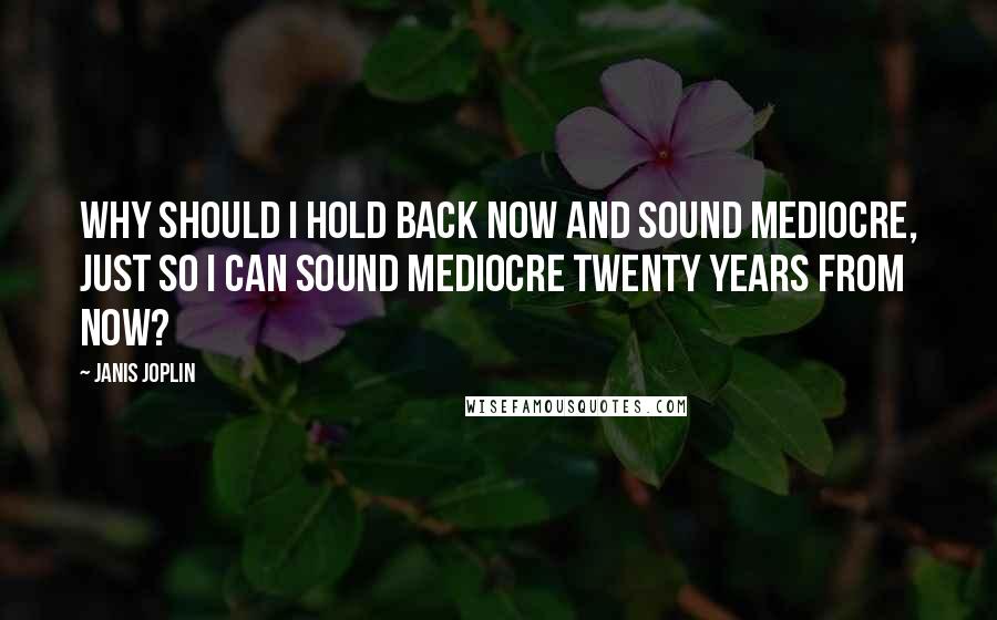 Janis Joplin Quotes: Why should I hold back now and sound mediocre, just so I can sound mediocre twenty years from now?