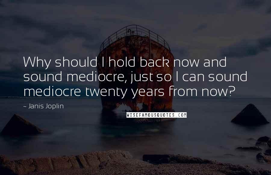 Janis Joplin Quotes: Why should I hold back now and sound mediocre, just so I can sound mediocre twenty years from now?