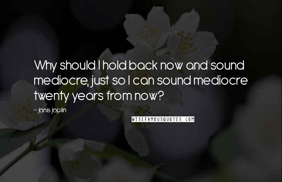 Janis Joplin Quotes: Why should I hold back now and sound mediocre, just so I can sound mediocre twenty years from now?