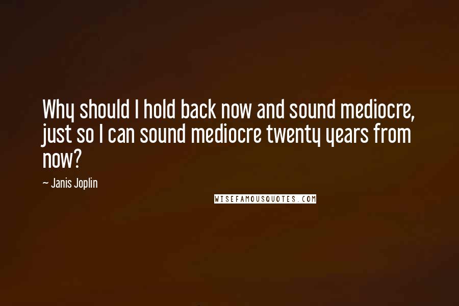 Janis Joplin Quotes: Why should I hold back now and sound mediocre, just so I can sound mediocre twenty years from now?