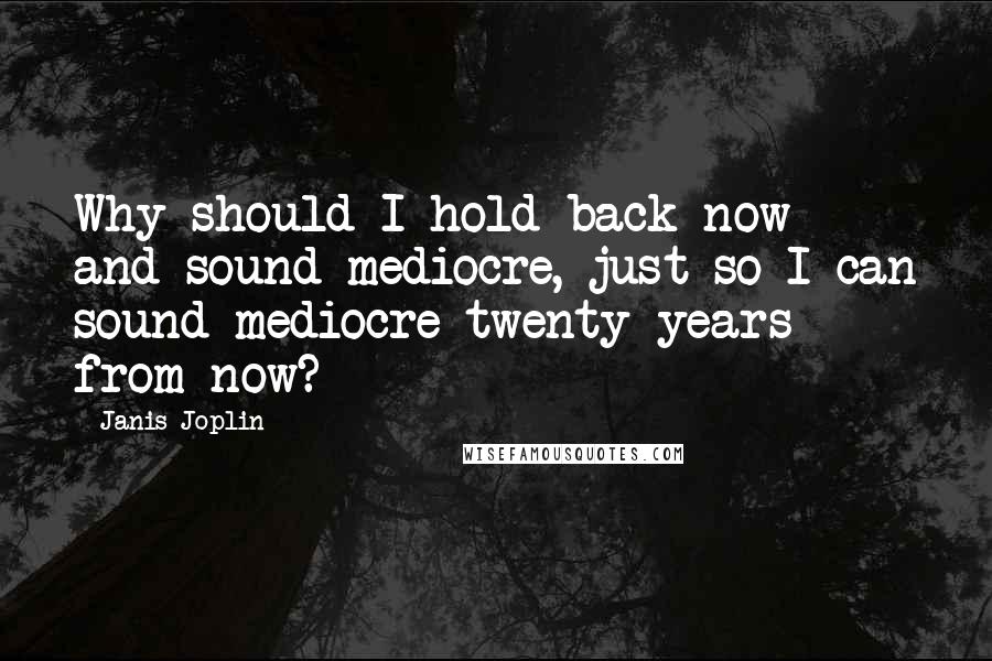 Janis Joplin Quotes: Why should I hold back now and sound mediocre, just so I can sound mediocre twenty years from now?