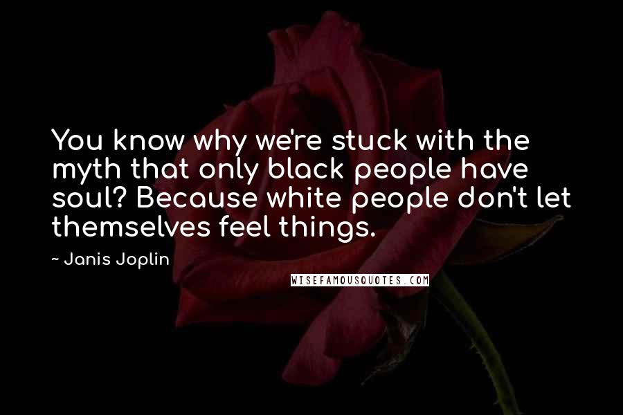 Janis Joplin Quotes: You know why we're stuck with the myth that only black people have soul? Because white people don't let themselves feel things.