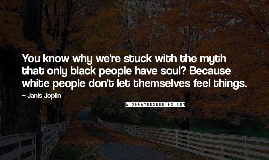 Janis Joplin Quotes: You know why we're stuck with the myth that only black people have soul? Because white people don't let themselves feel things.