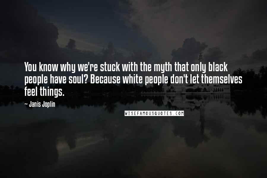 Janis Joplin Quotes: You know why we're stuck with the myth that only black people have soul? Because white people don't let themselves feel things.