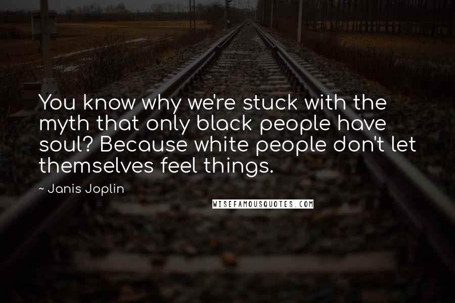 Janis Joplin Quotes: You know why we're stuck with the myth that only black people have soul? Because white people don't let themselves feel things.