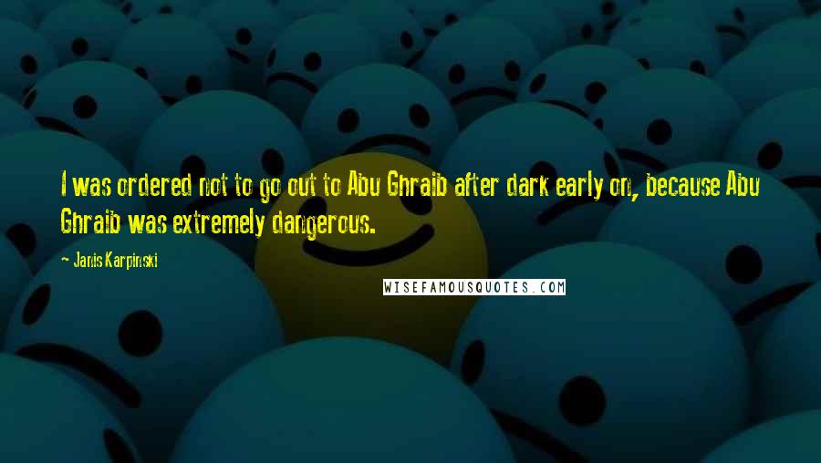 Janis Karpinski Quotes: I was ordered not to go out to Abu Ghraib after dark early on, because Abu Ghraib was extremely dangerous.