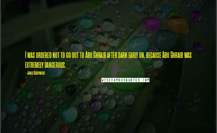 Janis Karpinski Quotes: I was ordered not to go out to Abu Ghraib after dark early on, because Abu Ghraib was extremely dangerous.